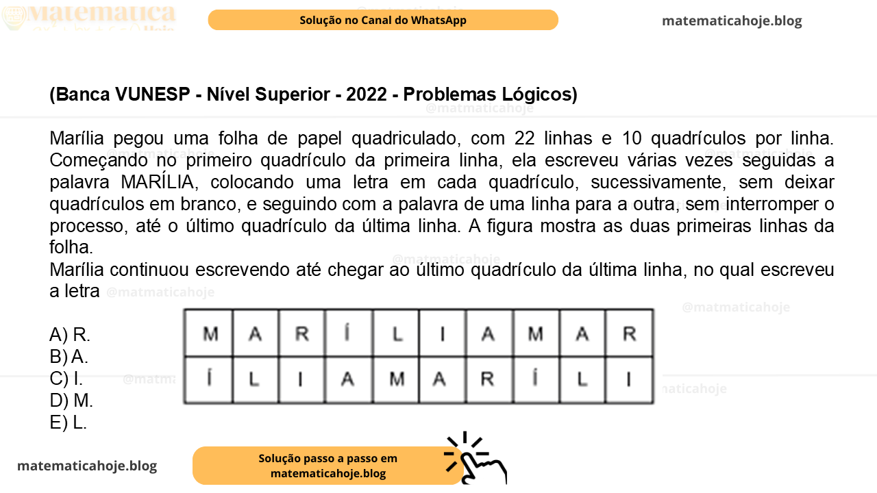 (Banca VUNESP - Nível Superior - 2022 - Problemas Lógicos) Marília pegou uma folha de papel quadriculado, com 22 linhas e 10 quadrículos por linha. Começando no primeiro quadrículo da primeira linha, ela escreveu várias vezes seguidas a palavra MARÍLIA, colocando uma letra em cada quadrículo, sucessivamente, sem deixar quadrículos em branco, e seguindo com a palavra de uma linha para a outra, sem interromper o processo, até o último quadrículo da última linha. A figura mostra as duas primeiras linhas da folha. Marília continuou escrevendo até chegar ao último quadrículo da última linha, no qual escreveu a letra A) R. B) A. C) I. D) M. E) L.