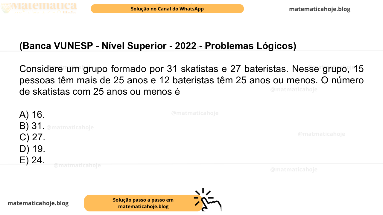 (Banca VUNESP - Nível Superior - 2022 - Problemas Lógicos) Considere um grupo formado por 31 skatistas e 27 bateristas. Nesse grupo, 15 pessoas têm mais de 25 anos e 12 bateristas têm 25 anos ou menos. O número de skatistas com 25 anos ou menos é A) 16. B) 31. C) 27. D) 19. E) 24.
