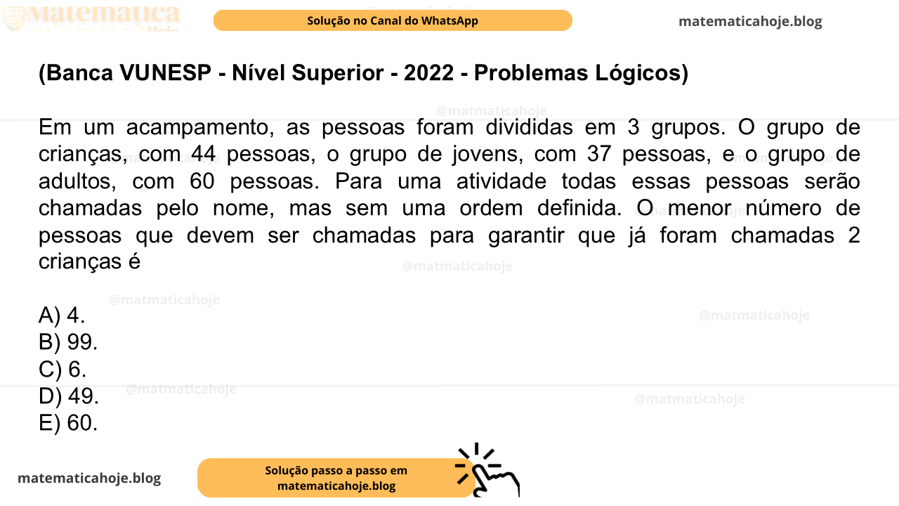 (Banca VUNESP - Nível Superior - 2022 - Problemas Lógicos) Em um acampamento, as pessoas foram divididas em 3 grupos. O grupo de crianças, com 44 pessoas, o grupo de jovens, com 37 pessoas, e o grupo de adultos, com 60 pessoas. Para uma atividade todas essas pessoas serão chamadas pelo nome, mas sem uma ordem definida. O menor número de pessoas que devem ser chamadas para garantir que já foram chamadas 2 crianças é A) 4. B) 99. C) 6. D) 49. E) 60.
