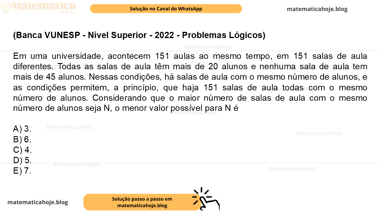 (Banca VUNESP - Nível Superior - 2022 - Problemas Lógicos) Em uma universidade, acontecem 151 aulas ao mesmo tempo, em 151 salas de aula diferentes. Todas as salas de aula têm mais de 20 alunos e nenhuma sala de aula tem mais de 45 alunos. Nessas condições, há salas de aula com o mesmo número de alunos, e as condições permitem, a princípio, que haja 151 salas de aula todas com o mesmo número de alunos. Considerando que o maior número de salas de aula com o mesmo número de alunos seja N, o menor valor possível para N é A) 3. B) 6. C) 4. D) 5. E) 7.