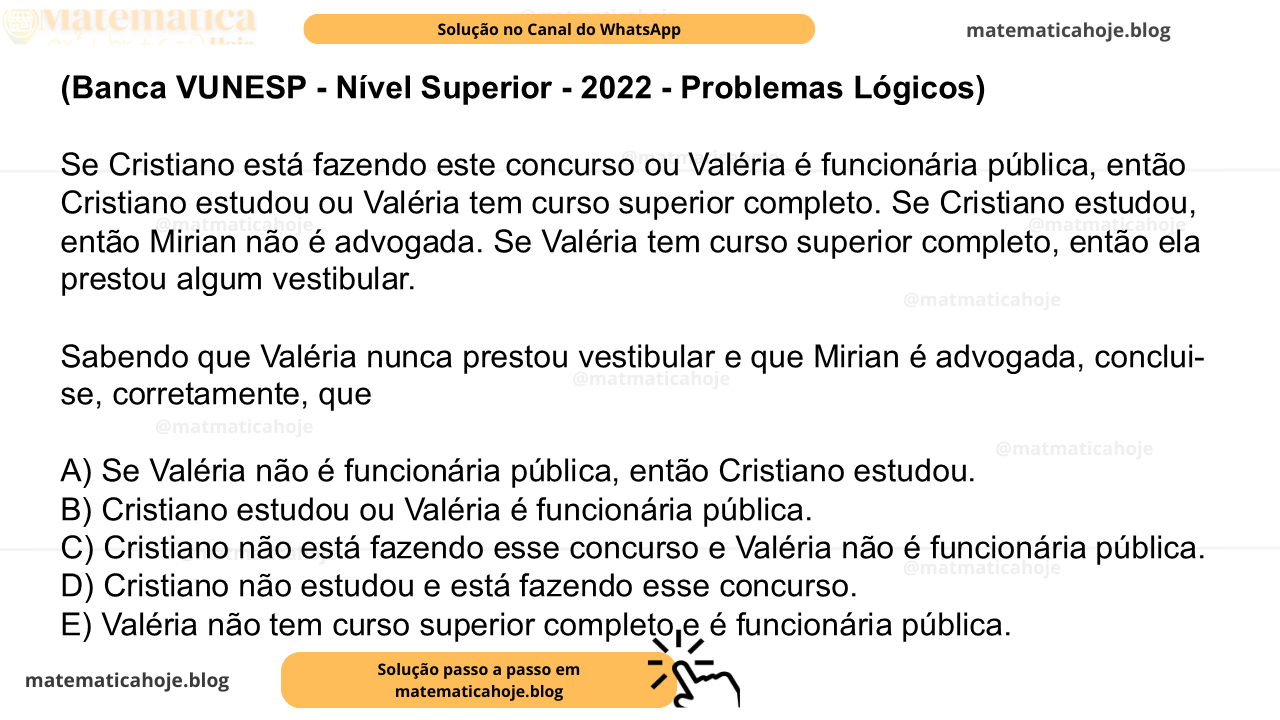 (Banca VUNESP - Nível Superior - 2022 - Problemas Lógicos) Se Cristiano está fazendo este concurso ou Valéria é funcionária pública, então Cristiano estudou ou Valéria tem curso superior completo. Se Cristiano estudou, então Mirian não é advogada. Se Valéria tem curso superior completo, então ela prestou algum vestibular. Sabendo que Valéria nunca prestou vestibular e que Mirian é advogada, conclui-se, corretamente, que A) Se Valéria não é funcionária pública, então Cristiano estudou. B) Cristiano estudou ou Valéria é funcionária pública. C) Cristiano não está fazendo esse concurso e Valéria não é funcionária pública. D) Cristiano não estudou e está fazendo esse concurso. E) Valéria não tem curso superior completo e é funcionária pública.