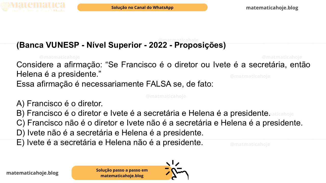 (Banca VUNESP - Nível Superior - 2022 - Proposições) Considere a afirmação: “Se Francisco é o diretor ou Ivete é a secretária, então Helena é a presidente.” Essa afirmação é necessariamente FALSA se, de fato: A) Francisco é o diretor. B) Francisco é o diretor e Ivete é a secretária e Helena é a presidente. C) Francisco não é o diretor e Ivete não é a secretária e Helena é a presidente. D) Ivete não é a secretária e Helena é a presidente. E) Ivete é a secretária e Helena não é a presidente.