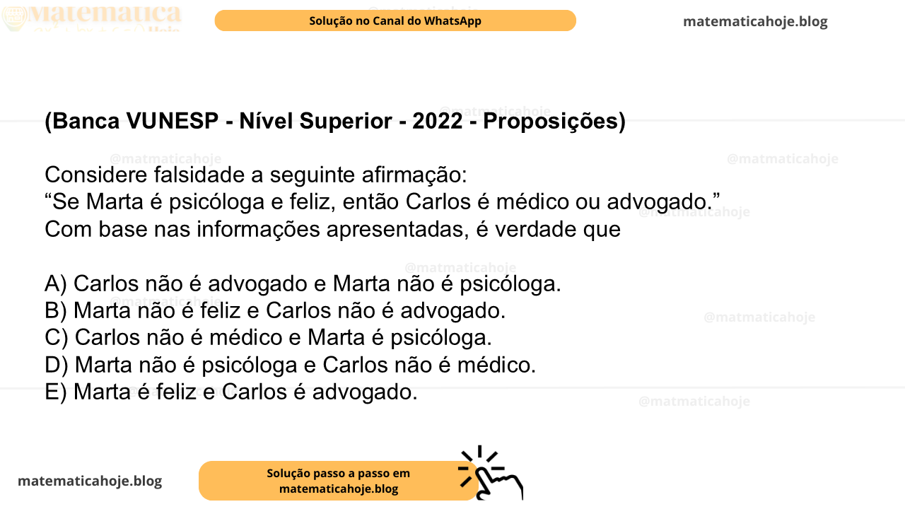 (Banca VUNESP - Nível Superior - 2022 - Proposições) Considere falsidade a seguinte afirmação: “Se Marta é psicóloga e feliz, então Carlos é médico ou advogado.” Com base nas informações apresentadas, é verdade que A) Carlos não é advogado e Marta não é psicóloga. B) Marta não é feliz e Carlos não é advogado. C) Carlos não é médico e Marta é psicóloga. D) Marta não é psicóloga e Carlos não é médico. E) Marta é feliz e Carlos é advogado.