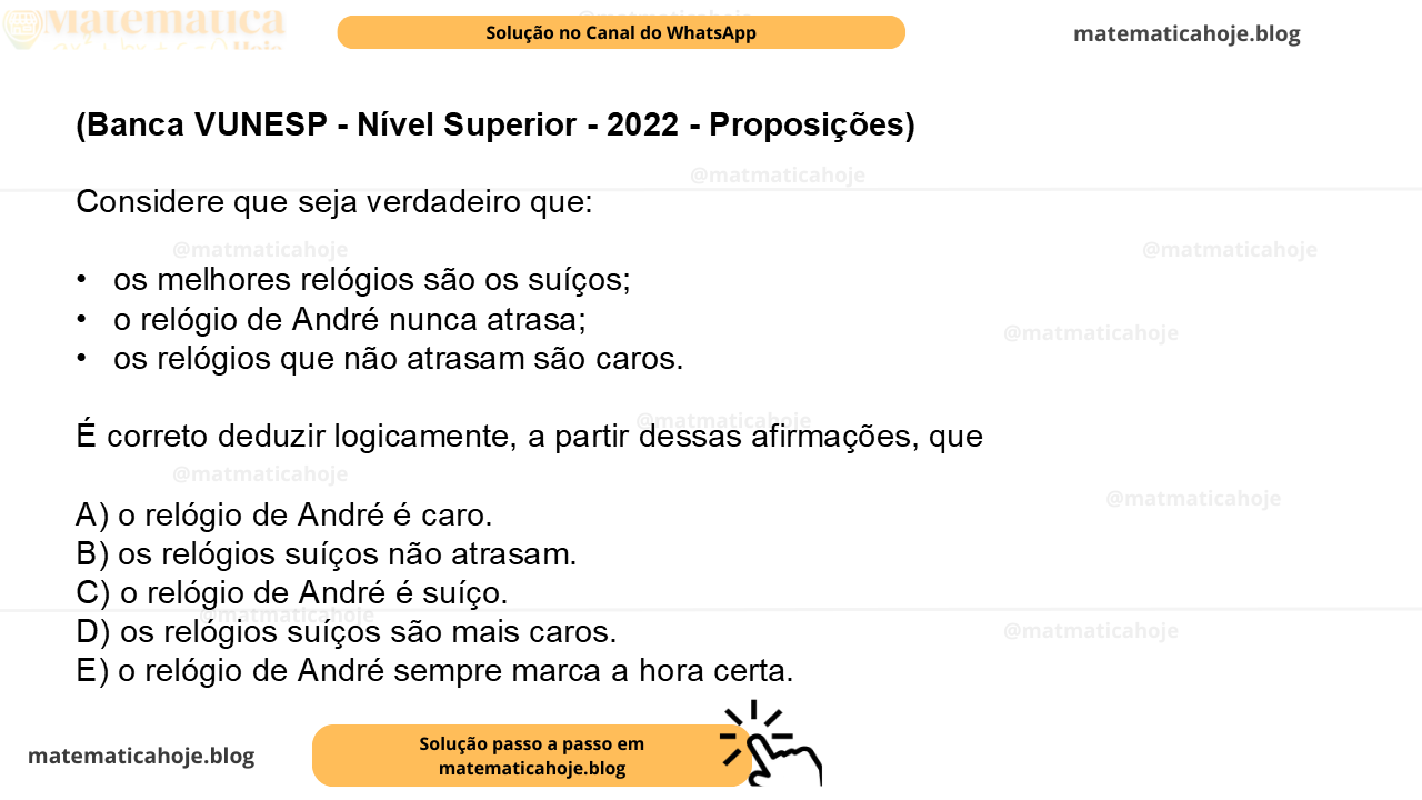 (Banca VUNESP - Nível Superior - 2022 - Proposições) Considere que seja verdadeiro que: •  os melhores relógios são os suíços; •  o relógio de André nunca atrasa; •  os relógios que não atrasam são caros. É correto deduzir logicamente, a partir dessas afirmações, que A) o relógio de André é caro. B) os relógios suíços não atrasam. C) o relógio de André é suíço. D) os relógios suíços são mais caros. E) o relógio de André sempre marca a hora certa.