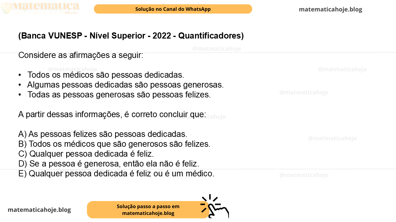 (Banca VUNESP - Nível Superior - 2022 - Quantificadores) Considere as afirmações a seguir: •  Todos os médicos são pessoas dedicadas. •  Algumas pessoas dedicadas são pessoas generosas. •  Todas as pessoas generosas são pessoas felizes. A partir dessas informações, é correto concluir que: A) As pessoas felizes são pessoas dedicadas. B) Todos os médicos que são generosos são felizes. C) Qualquer pessoa dedicada é feliz. D) Se a pessoa é generosa, então ela não é feliz. E) Qualquer pessoa dedicada é feliz ou é um médico.