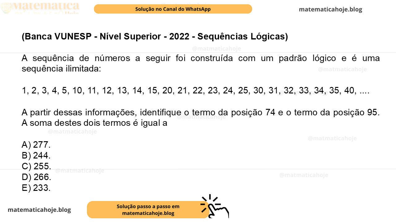 (Banca VUNESP - Nível Superior - 2022 - Sequências Lógicas) A sequência de números a seguir foi construída com um padrão lógico e é uma sequência ilimitada: 1, 2, 3, 4, 5, 10, 11, 12, 13, 14, 15, 20, 21, 22, 23, 24, 25, 30, 31, 32, 33, 34, 35, 40, .... A partir dessas informações, identifique o termo da posição 74 e o termo da posição 95. A soma destes dois termos é igual a A) 277. B) 244. C) 255. D) 266. E) 233.