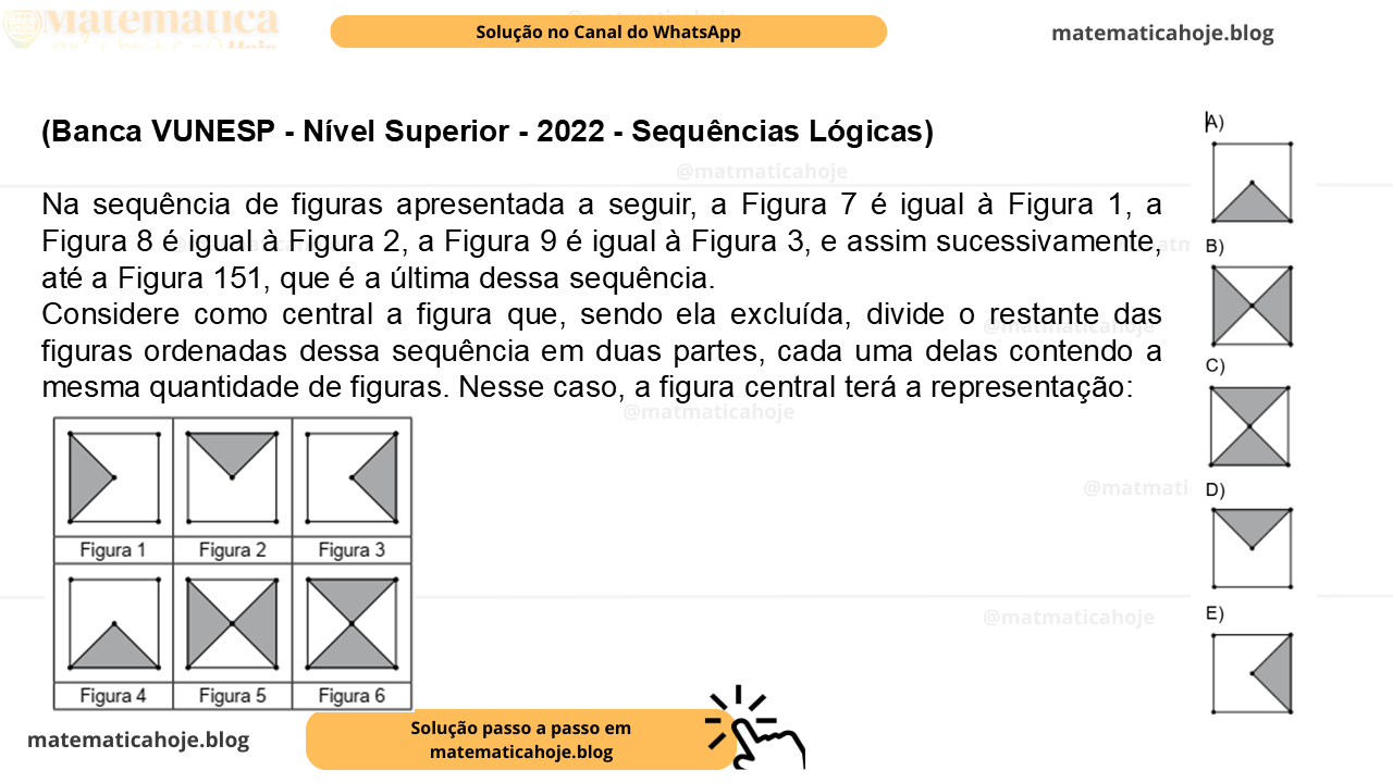 (Banca VUNESP - Nível Superior - 2022 - Sequências Lógicas) Na sequência de figuras apresentada a seguir, a Figura 7 é igual à Figura 1, a Figura 8 é igual à Figura 2, a Figura 9 é igual à Figura 3, e assim sucessivamente, até a Figura 151, que é a última dessa sequência. Considere como central a figura que, sendo ela excluída, divide o restante das figuras ordenadas dessa sequência em duas partes, cada uma delas contendo a mesma quantidade de figuras. Nesse caso, a figura central terá a representação: