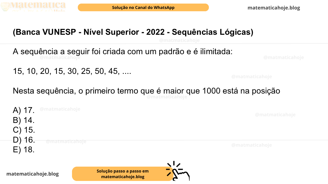 (Banca VUNESP - Nível Superior - 2022 - Sequências Lógicas) A sequência a seguir foi criada com um padrão e é ilimitada: 15, 10, 20, 15, 30, 25, 50, 45, .... Nesta sequência, o primeiro termo que é maior que 1000 está na posição A) 17. B) 14. C) 15. D) 16. E) 18.