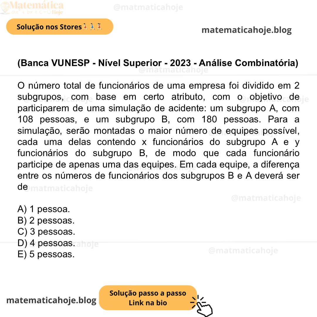 (Banca VUNESP - Nível Superior - 2023 - Análise Combinatória) O número total de funcionários de uma empresa foi dividido em 2 subgrupos, com base em certo atributo, com o objetivo de participarem de uma simulação de acidente: um subgrupo A, com 108 pessoas, e um subgrupo B, com 180 pessoas. Para a simulação, serão montadas o maior número de equipes possível, cada uma delas contendo x funcionários do subgrupo A e y funcionários do subgrupo B, de modo que cada funcionário participe de apenas uma das equipes. Em cada equipe, a diferença entre os números de funcionários dos subgrupos B e A deverá ser de A) 1 pessoa. B) 2 pessoas. C) 3 pessoas. D) 4 pessoas. E) 5 pessoas.