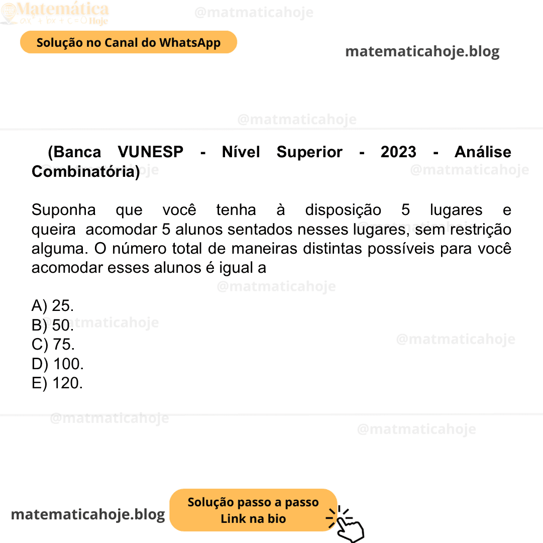 (Banca VUNESP - Nível Superior - 2023 - Análise Combinatória) Suponha que você tenha à disposição 5 lugares e queira acomodar 5 alunos sentados nesses lugares, sem restrição alguma. O número total de maneiras distintas possíveis para você acomodar esses alunos é igual a A) 25. B) 50. C) 75. D) 100. E) 120.