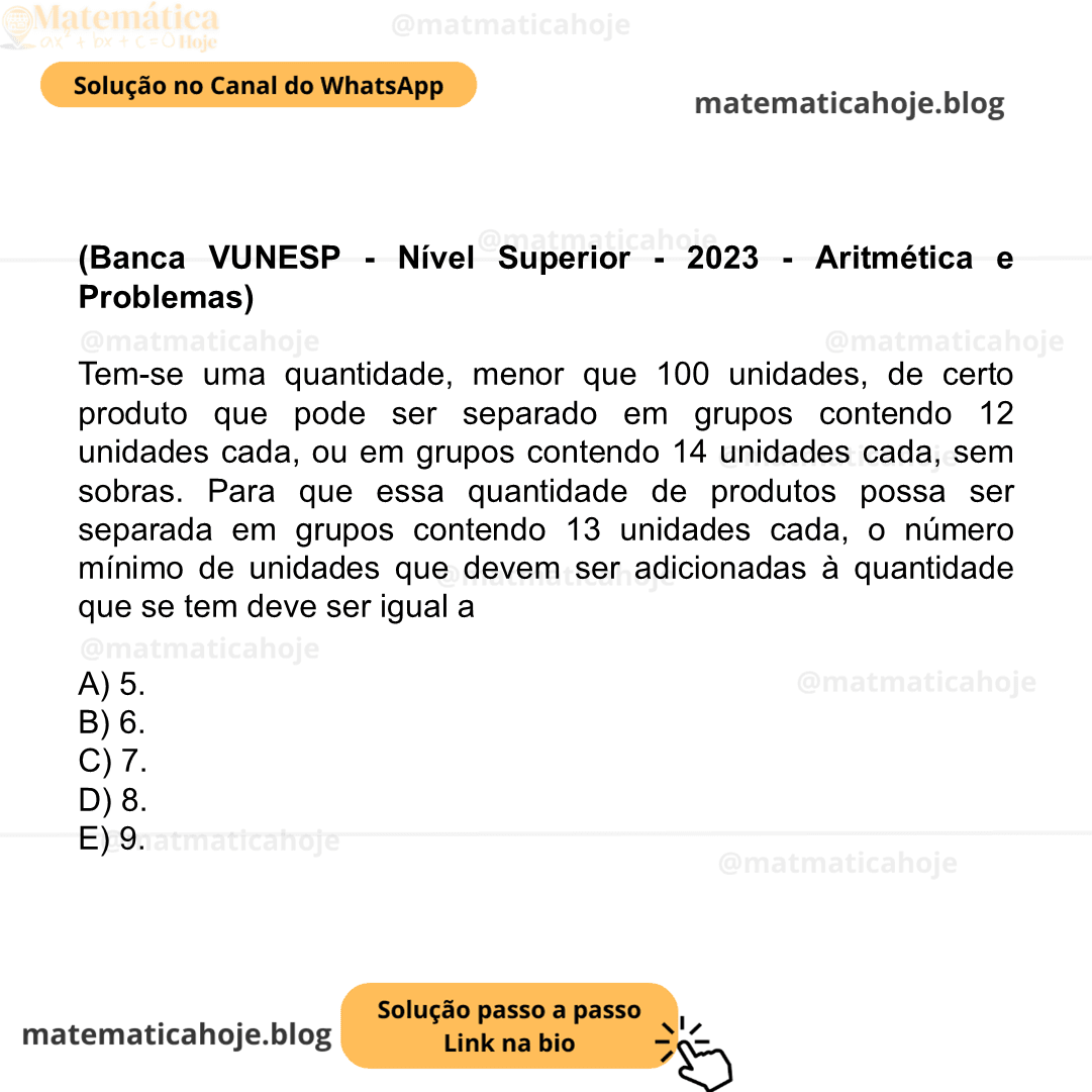 (Banca VUNESP - Nível Superior - 2023 - Aritmética e Problemas) Tem-se uma quantidade, menor que 100 unidades, de certo produto que pode ser separado em grupos contendo 12 unidades cada, ou em grupos contendo 14 unidades cada, sem sobras. Para que essa quantidade de produtos possa ser separada em grupos contendo 13 unidades cada, o número mínimo de unidades que devem ser adicionadas à quantidade que se tem deve ser igual a A) 5. B) 6. C) 7. D) 8. E) 9.