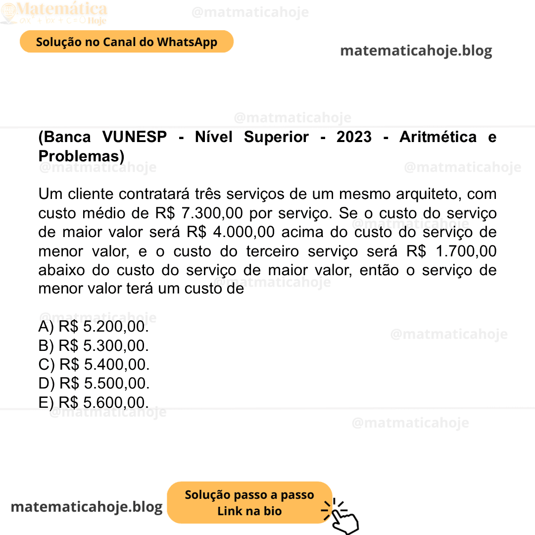 (Banca VUNESP - Nível Superior - 2023 - Aritmética e Problemas) Um cliente contratará três serviços de um mesmo arquiteto, com custo médio de R$ 7.300,00 por serviço. Se o custo do serviço de maior valor será R$ 4.000,00 acima do custo do serviço de menor valor, e o custo do terceiro serviço será R$ 1.700,00 abaixo do custo do serviço de maior valor, então o serviço de menor valor terá um custo de A) R$ 5.200,00. B) R$ 5.300,00. C) R$ 5.400,00. D) R$ 5.500,00. E) R$ 5.600,00.