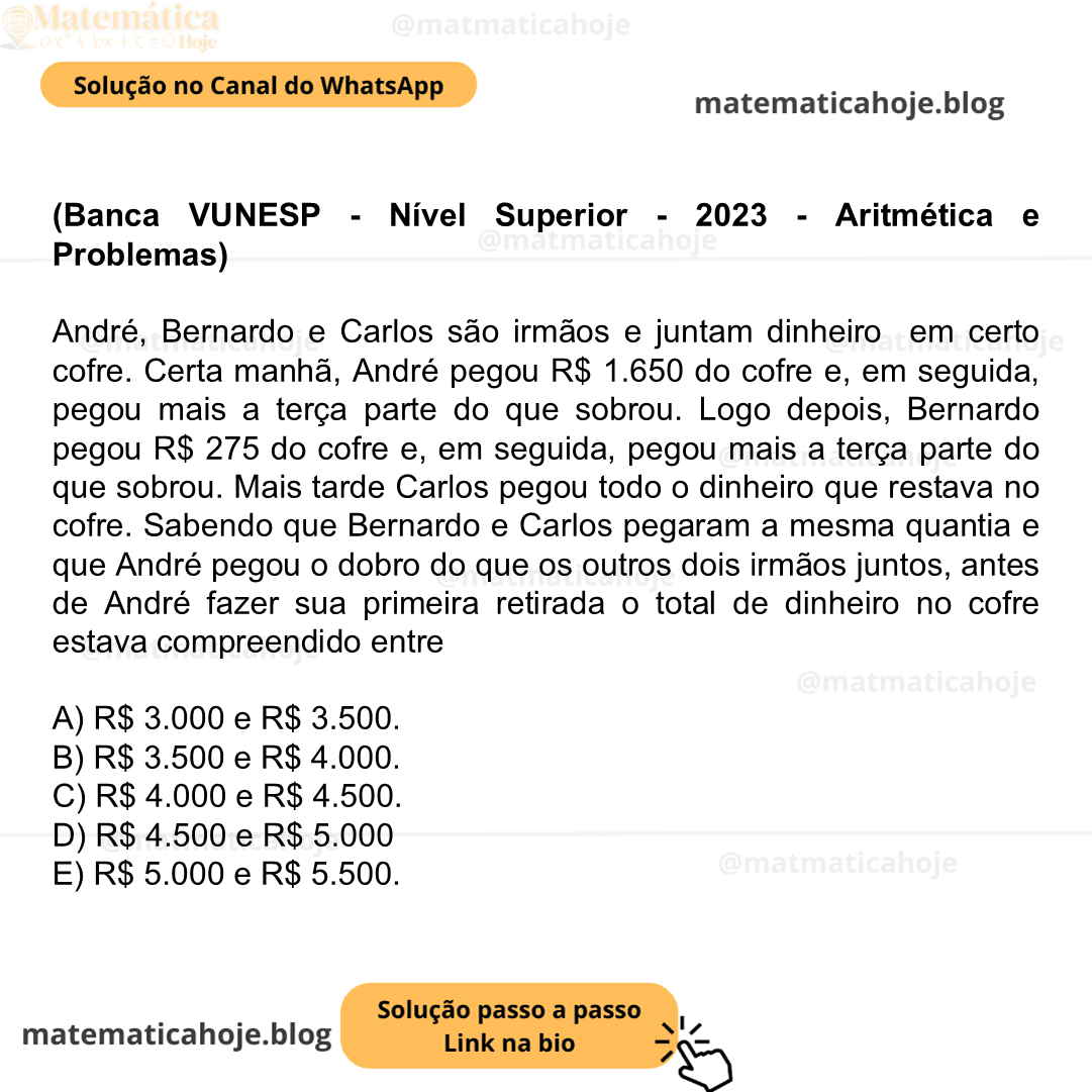 (Banca VUNESP - Nível Superior - 2023 - Aritmética e Problemas) André, Bernardo e Carlos são irmãos e juntam dinheiro em certo cofre. Certa manhã, André pegou R$ 1.650 do cofre e, em seguida, pegou mais a terça parte do que sobrou. Logo depois, Bernardo pegou R$ 275 do cofre e, em seguida, pegou mais a terça parte do que sobrou. Mais tarde Carlos pegou todo o dinheiro que restava no cofre. Sabendo que Bernardo e Carlos pegaram a mesma quantia e que André pegou o dobro do que os outros dois irmãos juntos, antes de André fazer sua primeira retirada o total de dinheiro no cofre estava compreendido entre A) R$ 3.000 e R$ 3.500. B) R$ 3.500 e R$ 4.000. C) R$ 4.000 e R$ 4.500. D) R$ 4.500 e R$ 5.000 E) R$ 5.000 e R$ 5.500.