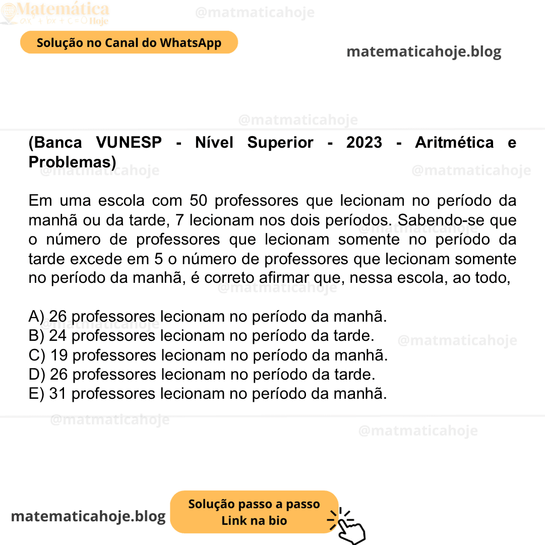 (Banca VUNESP - Nível Superior - 2023 - Aritmética e Problemas) Em uma escola com 50 professores que lecionam no período da manhã ou da tarde, 7 lecionam nos dois períodos. Sabendo-se que o número de professores que lecionam somente no período da tarde excede em 5 o número de professores que lecionam somente no período da manhã, é correto afirmar que, nessa escola, ao todo, A) 26 professores lecionam no período da manhã. B) 24 professores lecionam no período da tarde. C) 19 professores lecionam no período da manhã. D) 26 professores lecionam no período da tarde. E) 31 professores lecionam no período da manhã.