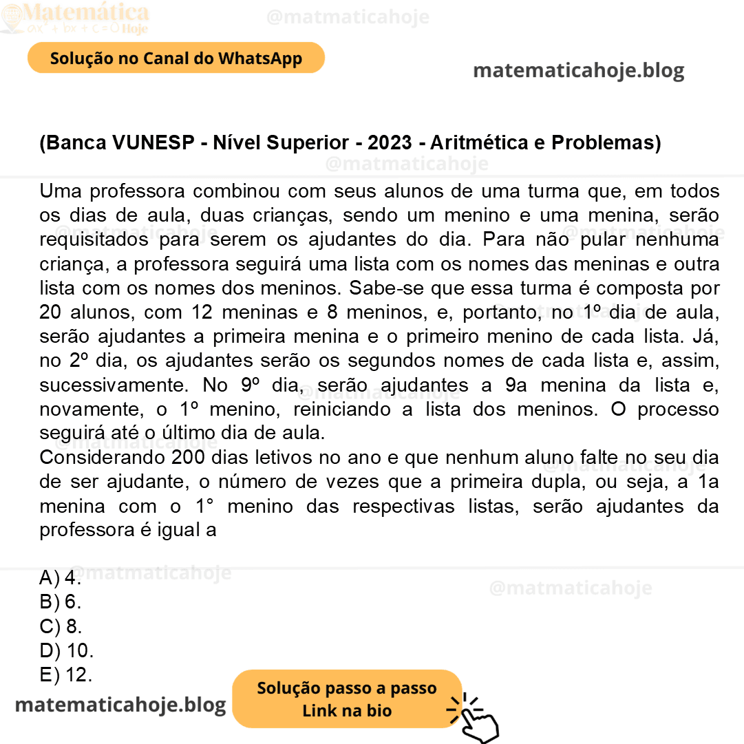 (Banca VUNESP - Nível Superior - 2023 - Aritmética e Problemas) Uma professora combinou com seus alunos de uma turma que, em todos os dias de aula, duas crianças, sendo um menino e uma menina, serão requisitados para serem os ajudantes do dia. Para não pular nenhuma criança, a professora seguirá uma lista com os nomes das meninas e outra lista com os nomes dos meninos. Sabe-se que essa turma é composta por 20 alunos, com 12 meninas e 8 meninos, e, portanto, no 1º dia de aula, serão ajudantes a primeira menina e o primeiro menino de cada lista. Já, no 2º dia, os ajudantes serão os segundos nomes de cada lista e, assim, sucessivamente. No 9º dia, serão ajudantes a 9a menina da lista e, novamente, o 1º menino, reiniciando a lista dos meninos. O processo seguirá até o último dia de aula. Considerando 200 dias letivos no ano e que nenhum aluno falte no seu dia de ser ajudante, o número de vezes que a primeira dupla, ou seja, a 1a menina com o 1° menino das respectivas listas, serão ajudantes da professora é igual a A) 4. B) 6. C) 8. D) 10. E) 12.