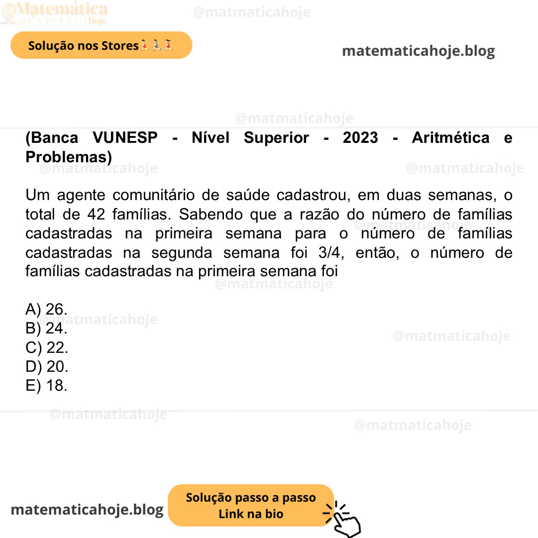 (Banca VUNESP - Nível Superior - 2023 - Aritmética e Problemas) Um agente comunitário de saúde cadastrou, em duas semanas, o total de 42 famílias. Sabendo que a razão do número de famílias cadastradas na primeira semana para o número de famílias cadastradas na segunda semana foi 3/4​, então, o número de famílias cadastradas na primeira semana foi A) 26. B) 24. C) 22. D) 20. E) 18.