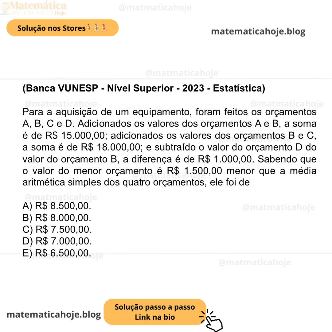 (Banca VUNESP - Nível Superior - 2023 - Estatística) Para a aquisição de um equipamento, foram feitos os orçamentos A, B, C e D. Adicionados os valores dos orçamentos A e B, a soma é de R$ 15.000,00; adicionados os valores dos orçamentos B e C, a soma é de R$ 18.000,00; e subtraído o valor do orçamento D do valor do orçamento B, a diferença é de R$ 1.000,00. Sabendo que o valor do menor orçamento é R$ 1.500,00 menor que a média aritmética simples dos quatro orçamentos, ele foi de A) R$ 8.500,00. B) R$ 8.000,00. C) R$ 7.500,00. D) R$ 7.000,00. E) R$ 6.500,00.