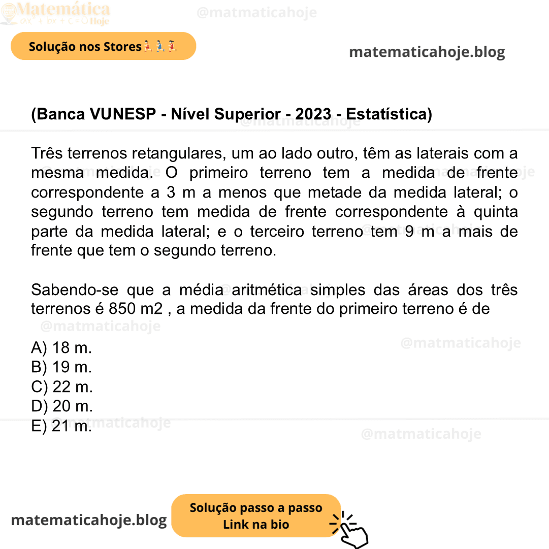 (Banca VUNESP - Nível Superior - 2023 - Estatística) Três terrenos retangulares, um ao lado outro, têm as laterais com a mesma medida. O primeiro terreno tem a medida de frente correspondente a 3 m a menos que metade da medida lateral; o segundo terreno tem medida de frente correspondente à quinta parte da medida lateral; e o terceiro terreno tem 9 m a mais de frente que tem o segundo terreno. Sabendo-se que a média aritmética simples das áreas dos três terrenos é 850 m2 , a medida da frente do primeiro terreno é de A) 18 m. B) 19 m. C) 22 m. D) 20 m. E) 21 m.