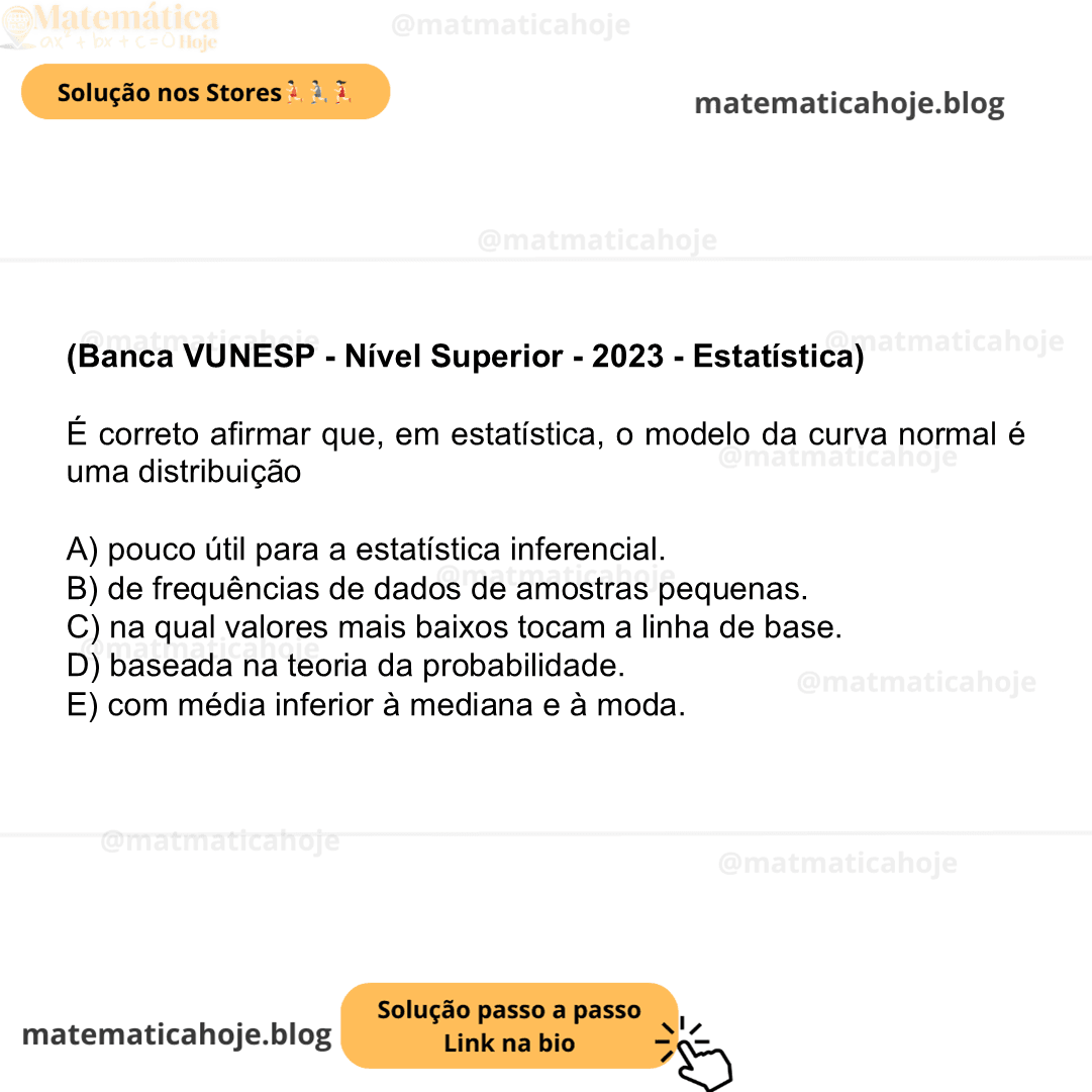 (Banca VUNESP - Nível Superior - 2023 - Estatística) É correto afirmar que, em estatística, o modelo da curva normal é uma distribuição A) pouco útil para a estatística inferencial. B) de frequências de dados de amostras pequenas. C) na qual valores mais baixos tocam a linha de base. D) baseada na teoria da probabilidade. E) com média inferior à mediana e à moda.