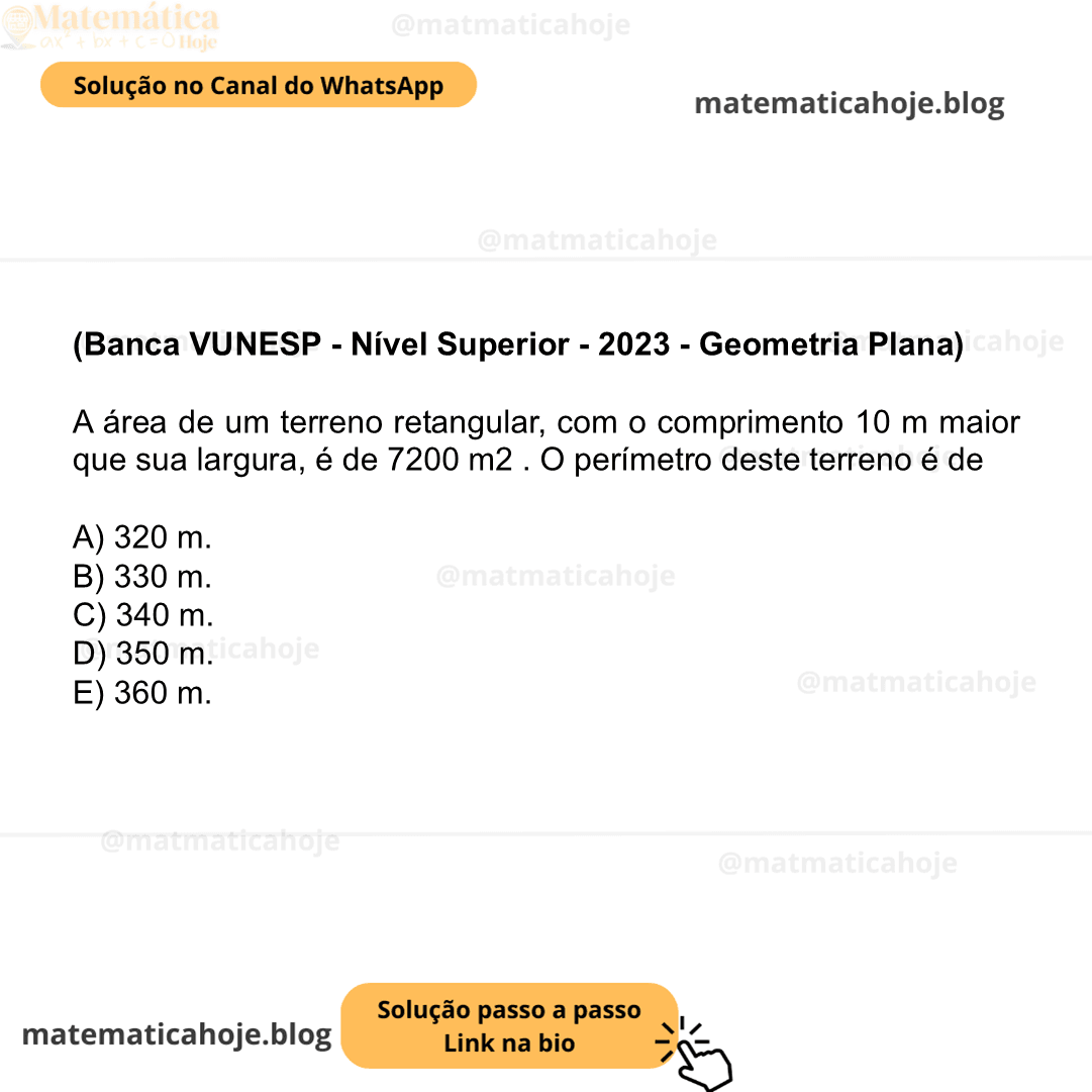 (Banca VUNESP - Nível Superior - 2023 - Geometria Plana) A área de um terreno retangular, com o comprimento 10 m maior que sua largura, é de 7200 m2 . O perímetro deste terreno é de A) 320 m. B) 330 m. C) 340 m. D) 350 m. E) 360 m.