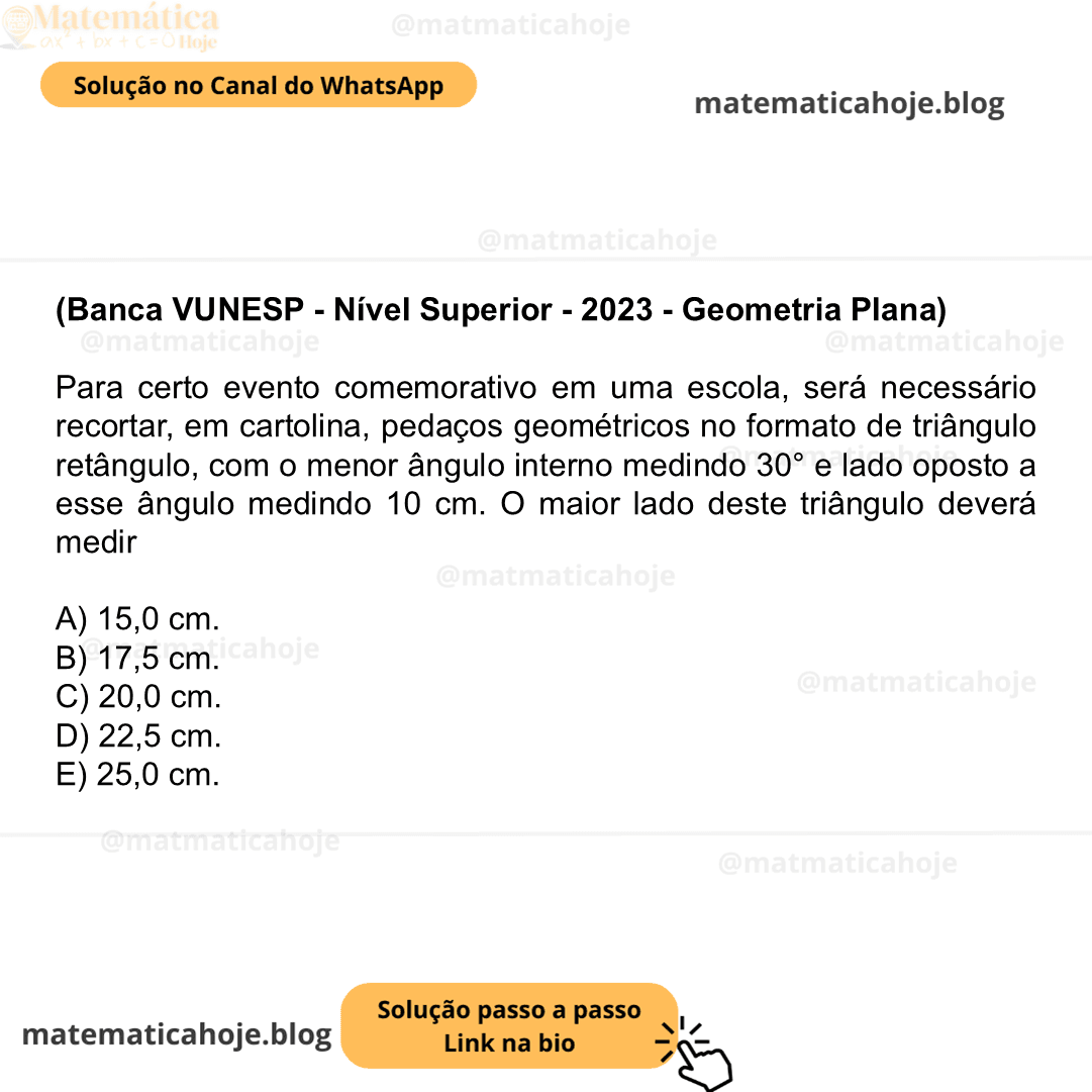 (Banca VUNESP - Nível Superior - 2023 - Geometria Plana) Para certo evento comemorativo em uma escola, será necessário recortar, em cartolina, pedaços geométricos no formato de triângulo retângulo, com o menor ângulo interno medindo 30° e lado oposto a esse ângulo medindo 10 cm. O maior lado deste triângulo deverá medir A) 15,0 cm. B) 17,5 cm. C) 20,0 cm. D) 22,5 cm. E) 25,0 cm.