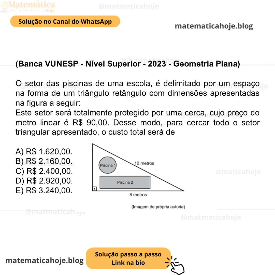 (Banca VUNESP - Nível Superior - 2023 - Geometria Plana) O setor das piscinas de uma escola, é delimitado por um espaço na forma de um triângulo retângulo com dimensões apresentadas na figura a seguir: Este setor será totalmente protegido por uma cerca, cujo preço do metro linear é R$ 90,00. Desse modo, para cercar todo o setor triangular apresentado, o custo total será de A) R$ 1.620,00. B) R$ 2.160,00. C) R$ 2.400,00. D) R$ 2.920,00. E) R$ 3.240,00.