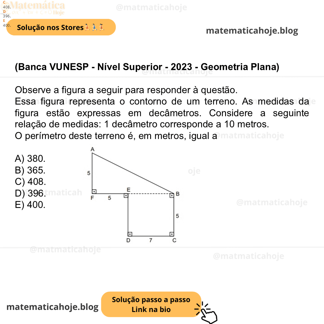 (Banca VUNESP - Nível Superior - 2023 - ) Observe a figura a seguir para responder à questão. (Figura fora de escala) Essa figura representa o contorno de um terreno. As medidas da figura estão expressas em decâmetros. Considere a seguinte relação de medidas: 1 decâmetro corresponde a 10 metros. O perímetro deste terreno é, em metros, igual a A) 380. B) 365. C) 408. D) 396. E) 400.