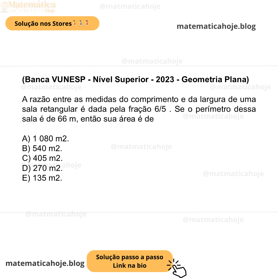 (Banca VUNESP - Nível Superior - 2023 - Geometria Plana) A razão entre as medidas do comprimento e da largura de uma sala retangular é dada pela fração 6/5 . Se o perímetro dessa sala é de 66 m, então sua área é de A) 1 080 m2. B) 540 m2. C) 405 m2. D) 270 m2. E) 135 m2.