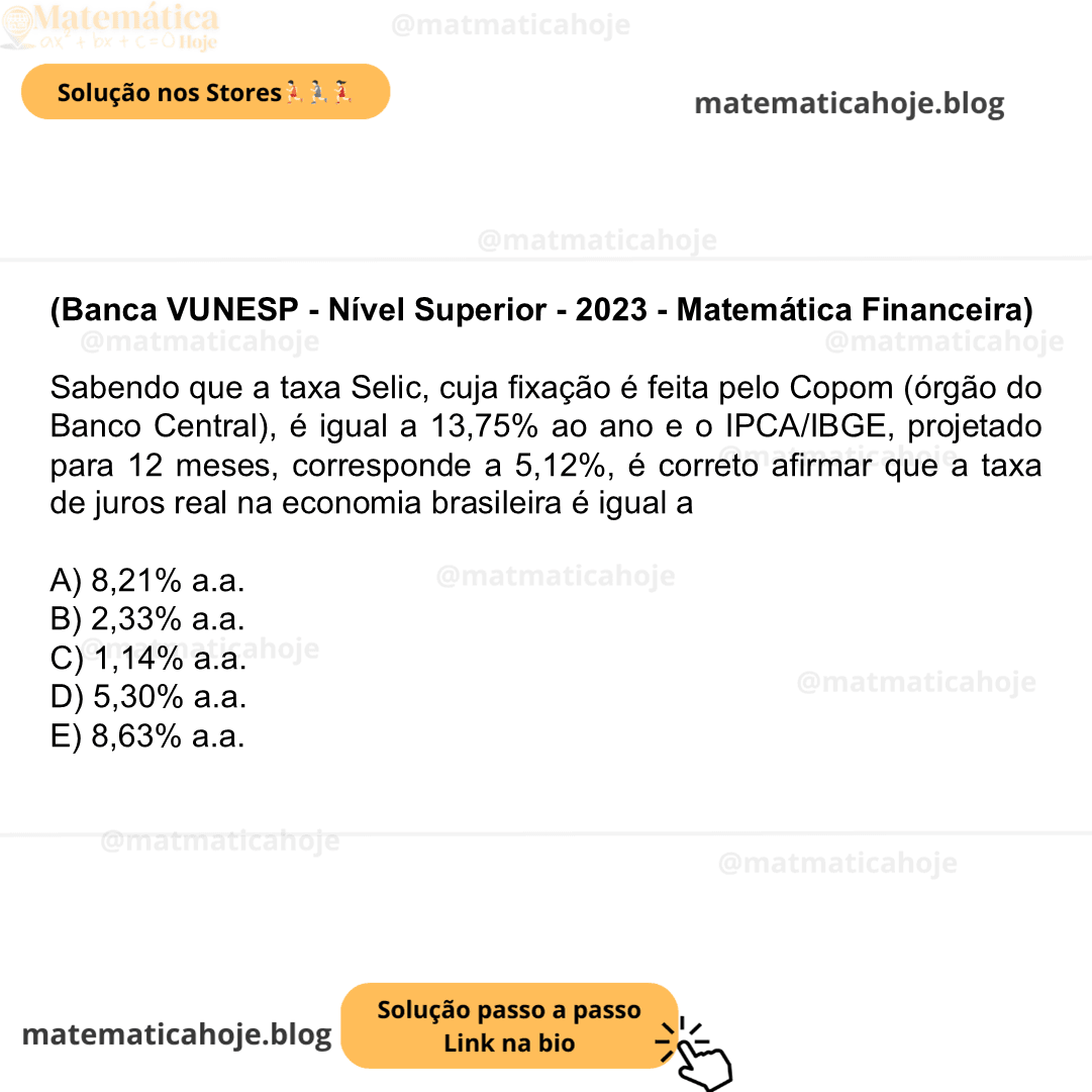 (Banca VUNESP - Nível Superior - 2023 - Matemática Financeira) Sabendo que a taxa Selic, cuja fixação é feita pelo Copom (órgão do Banco Central), é igual a 13,75% ao ano e o IPCA/IBGE, projetado para 12 meses, corresponde a 5,12%, é correto afirmar que a taxa de juros real na economia brasileira é igual a A) 8,21% a.a. B) 2,33% a.a. C) 1,14% a.a. D) 5,30% a.a. E) 8,63% a.a.