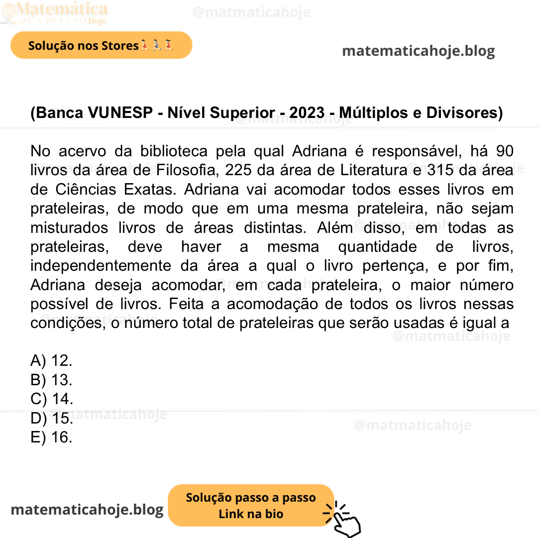 (Banca VUNESP - Nível Superior - 2023 - Múltiplos e Divisores) No acervo da biblioteca pela qual Adriana é responsável, há 90 livros da área de Filosofia, 225 da área de Literatura e 315 da área de Ciências Exatas. Adriana vai acomodar todos esses livros em prateleiras, de modo que em uma mesma prateleira, não sejam misturados livros de áreas distintas. Além disso, em todas as prateleiras, deve haver a mesma quantidade de livros, independentemente da área a qual o livro pertença, e por fim, Adriana deseja acomodar, em cada prateleira, o maior número possível de livros. Feita a acomodação de todos os livros nessas condições, o número total de prateleiras que serão usadas é igual a A) 12. B) 13. C) 14. D) 15. E) 16.