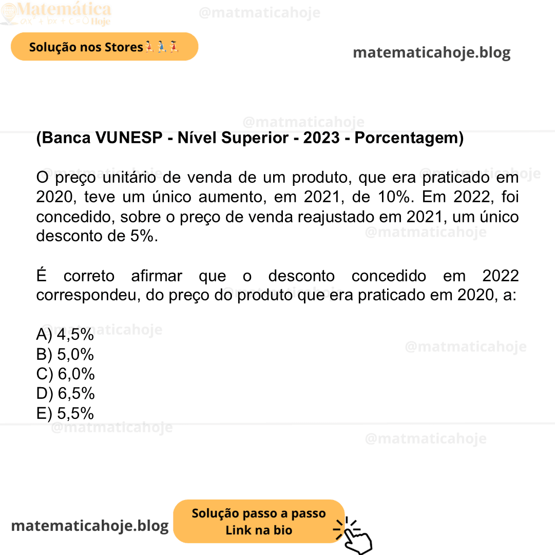 (Banca VUNESP - Nível Superior - 2023 - Porcentagem) O preço unitário de venda de um produto, que era praticado em 2020, teve um único aumento, em 2021, de 10%. Em 2022, foi concedido, sobre o preço de venda reajustado em 2021, um único desconto de 5%. É correto afirmar que o desconto concedido em 2022 correspondeu, do preço do produto que era praticado em 2020, a: A) 4,5% B) 5,0% C) 6,0% D) 6,5% E) 5,5%