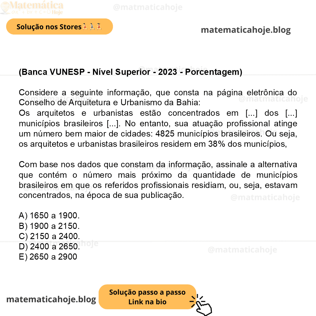 (Banca VUNESP - Nível Superior - 2023 - Porcentagem) Considere a seguinte informação, que consta na página eletrônica do Conselho de Arquitetura e Urbanismo da Bahia: Os arquitetos e urbanistas estão concentrados em [...] dos [...] municípios brasileiros [...]. No entanto, sua atuação profissional atinge um número bem maior de cidades: 4825 municípios brasileiros. Ou seja, os arquitetos e urbanistas brasileiros residem em 38% dos municípios, mas atuam em 87% deles. (https://www.cauba.gov.br/brasil-ja-tem-106-mil-arquitetos-e-urbanistas/. Acessado em 10.01.2023) Com base nos dados que constam da informação, assinale a alternativa que contém o número mais próximo da quantidade de municípios brasileiros em que os referidos profissionais residiam, ou, seja, estavam concentrados, na época de sua publicação. A) 1650 a 1900. B) 1900 a 2150. C) 2150 a 2400. D) 2400 a 2650. E) 2650 a 2900