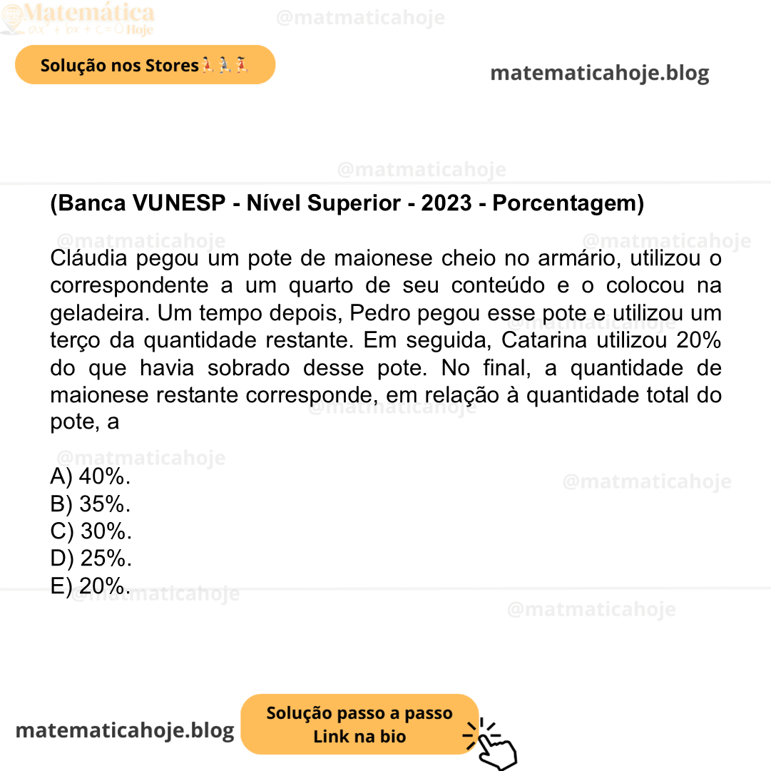(Banca VUNESP - Nível Superior - 2023 - Porcentagem) Cláudia pegou um pote de maionese cheio no armário, utilizou o correspondente a um quarto de seu conteúdo e o colocou na geladeira. Um tempo depois, Pedro pegou esse pote e utilizou um terço da quantidade restante. Em seguida, Catarina utilizou 20% do que havia sobrado desse pote. No final, a quantidade de maionese restante corresponde, em relação à quantidade total do pote, a A) 40%. B) 35%. C) 30%. D) 25%. E) 20%.