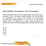 (Banca VUNESP - Nível Superior - 2023 - Porcentagem) As três turmas de oitavo ano de certa escola, 8o A, 8o B e 8o C, possuem 30, 35 e 40 alunos, respectivamente. No final de 2022, as quantidades de alunos que ficaram de recuperação correspondem, respectivamente, a 10%, 20% e 5% dos alunos dessas turmas, de modo que o número total de alunos dos oitavos anos que ficaram de recuperação no final de 2022 foi igual a A) 10. B) 12. C) 15. D) 25. E) 36.