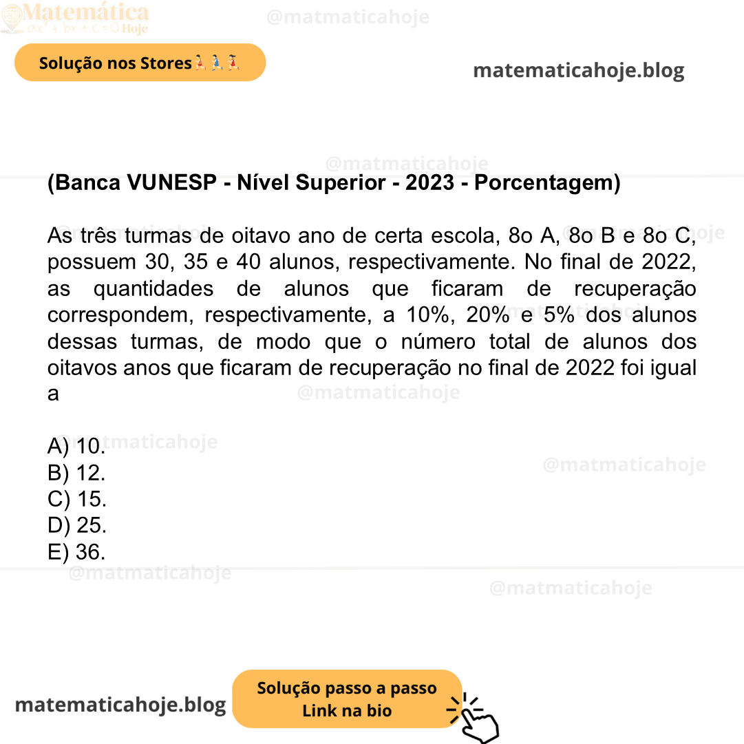(Banca VUNESP - Nível Superior - 2023 - Porcentagem) As três turmas de oitavo ano de certa escola, 8o A, 8o B e 8o C, possuem 30, 35 e 40 alunos, respectivamente. No final de 2022, as quantidades de alunos que ficaram de recuperação correspondem, respectivamente, a 10%, 20% e 5% dos alunos dessas turmas, de modo que o número total de alunos dos oitavos anos que ficaram de recuperação no final de 2022 foi igual a A) 10. B) 12. C) 15. D) 25. E) 36.