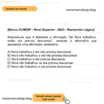 (Banca VUNESP - Nível Superior - 2023 - Raciocínio Lógico) Sabendo-se que é falsidade a afirmação “Se Nora trabalhou, então ela precisa descansar”, assinale a alternativa que apresenta uma afirmação verdadeira. A) Nora trabalhou e ela não precisa descansar. B) Nora não trabalhou e ela não precisa descansar. C) Nora trabalhou e ela precisa descansar. D) Nora não trabalhou ou ela precisa descansar. E) Nora não trabalhou e ela precisa descansar.
