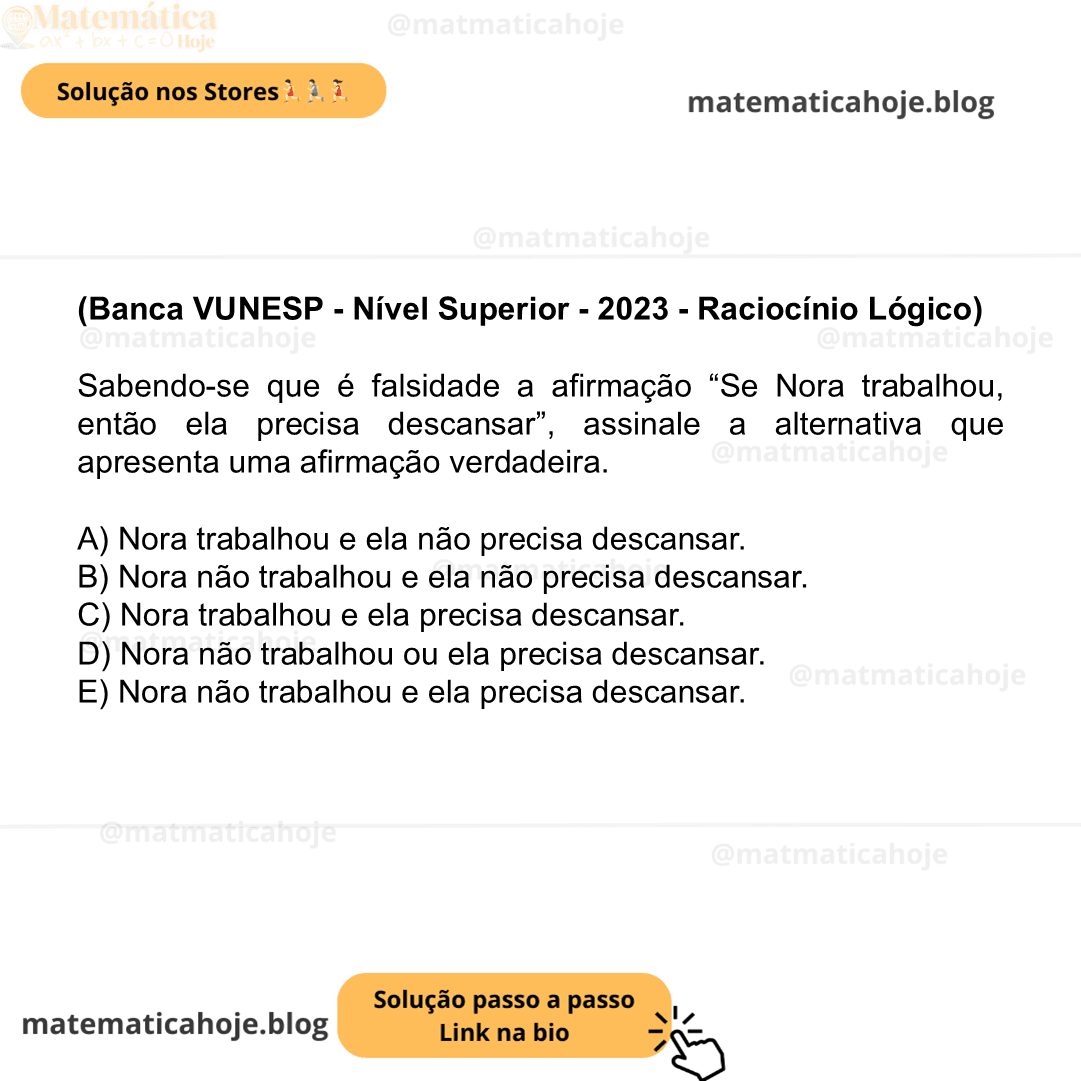 (Banca VUNESP - Nível Superior - 2023 - Raciocínio Lógico) Sabendo-se que é falsidade a afirmação “Se Nora trabalhou, então ela precisa descansar”, assinale a alternativa que apresenta uma afirmação verdadeira. A) Nora trabalhou e ela não precisa descansar. B) Nora não trabalhou e ela não precisa descansar. C) Nora trabalhou e ela precisa descansar. D) Nora não trabalhou ou ela precisa descansar. E) Nora não trabalhou e ela precisa descansar.