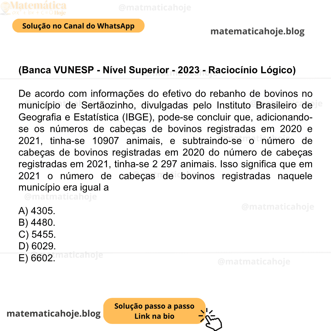 (Banca VUNESP - Nível Superior - 2023 - Raciocínio Lógico) De acordo com informações do efetivo do rebanho de bovinos no município de Sertãozinho, divulgadas pelo Instituto Brasileiro de Geografia e Estatística (IBGE), pode-se concluir que, adicionando-se os números de cabeças de bovinos registradas em 2020 e 2021, tinha-se 10907 animais, e subtraindo-se o número de cabeças de bovinos registradas em 2020 do número de cabeças registradas em 2021, tinha-se 2 297 animais. Isso significa que em 2021 o número de cabeças de bovinos registradas naquele município era igual a A) 4305. B) 4480. C) 5455. D) 6029. E) 6602.