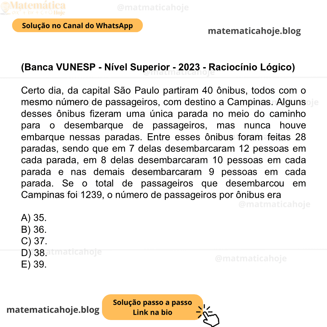 (Banca VUNESP - Nível Superior - 2023 - Raciocínio Lógico) Certo dia, da capital São Paulo partiram 40 ônibus, todos com o mesmo número de passageiros, com destino a Campinas. Alguns desses ônibus fizeram uma única parada no meio do caminho para o desembarque de passageiros, mas nunca houve embarque nessas paradas. Entre esses ônibus foram feitas 28 paradas, sendo que em 7 delas desembarcaram 12 pessoas em cada parada, em 8 delas desembarcaram 10 pessoas em cada parada e nas demais desembarcaram 9 pessoas em cada parada. Se o total de passageiros que desembarcou em Campinas foi 1239, o número de passageiros por ônibus era A) 35. B) 36. C) 37. D) 38. E) 39.