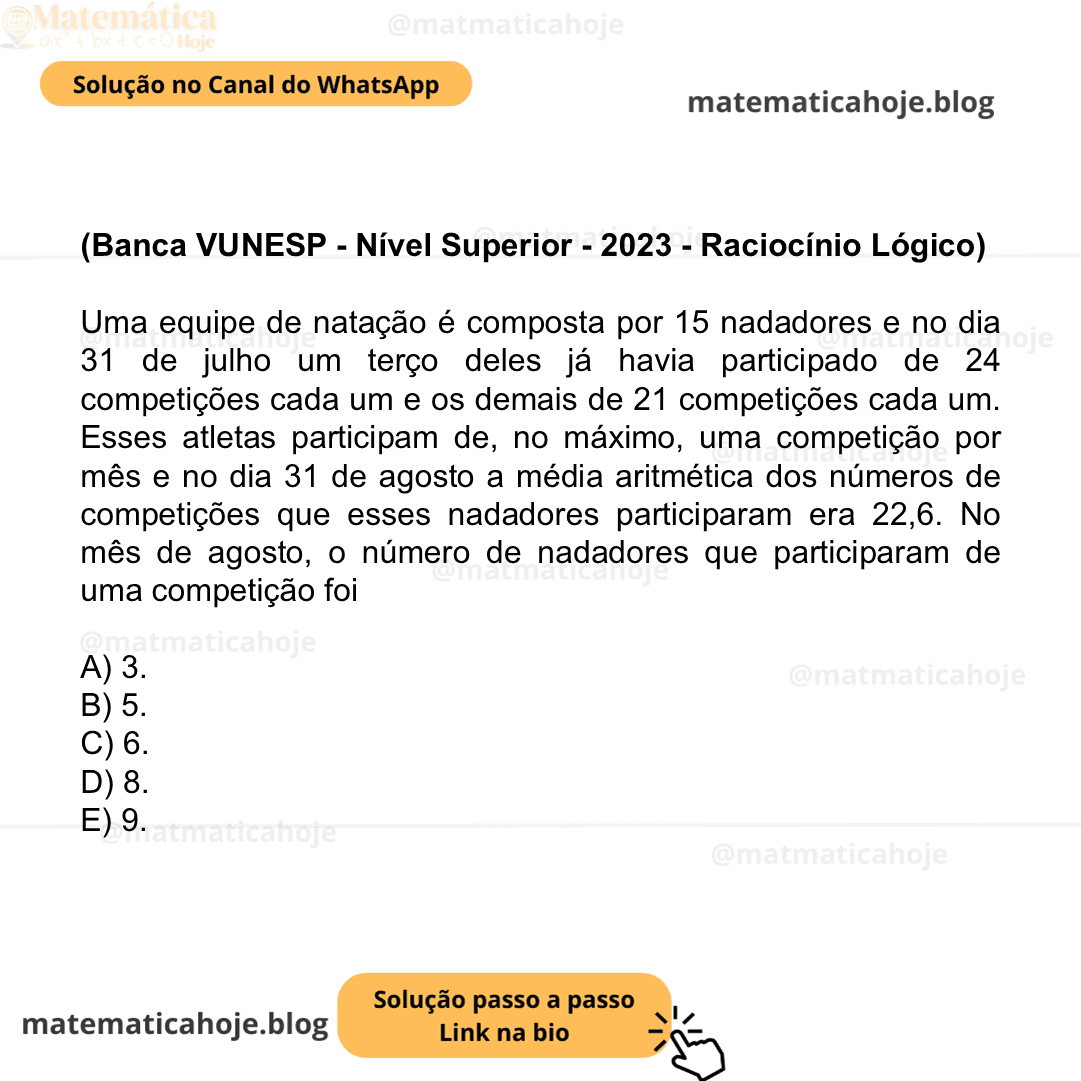 (Banca VUNESP - Nível Superior - 2023 - Raciocínio Lógico) Uma equipe de natação é composta por 15 nadadores e no dia 31 de julho um terço deles já havia participado de 24 competições cada um e os demais de 21 competições cada um. Esses atletas participam de, no máximo, uma competição por mês e no dia 31 de agosto a média aritmética dos números de competições que esses nadadores participaram era 22,6. No mês de agosto, o número de nadadores que participaram de uma competição foi A) 3. B) 5. C) 6. D) 8. E) 9.