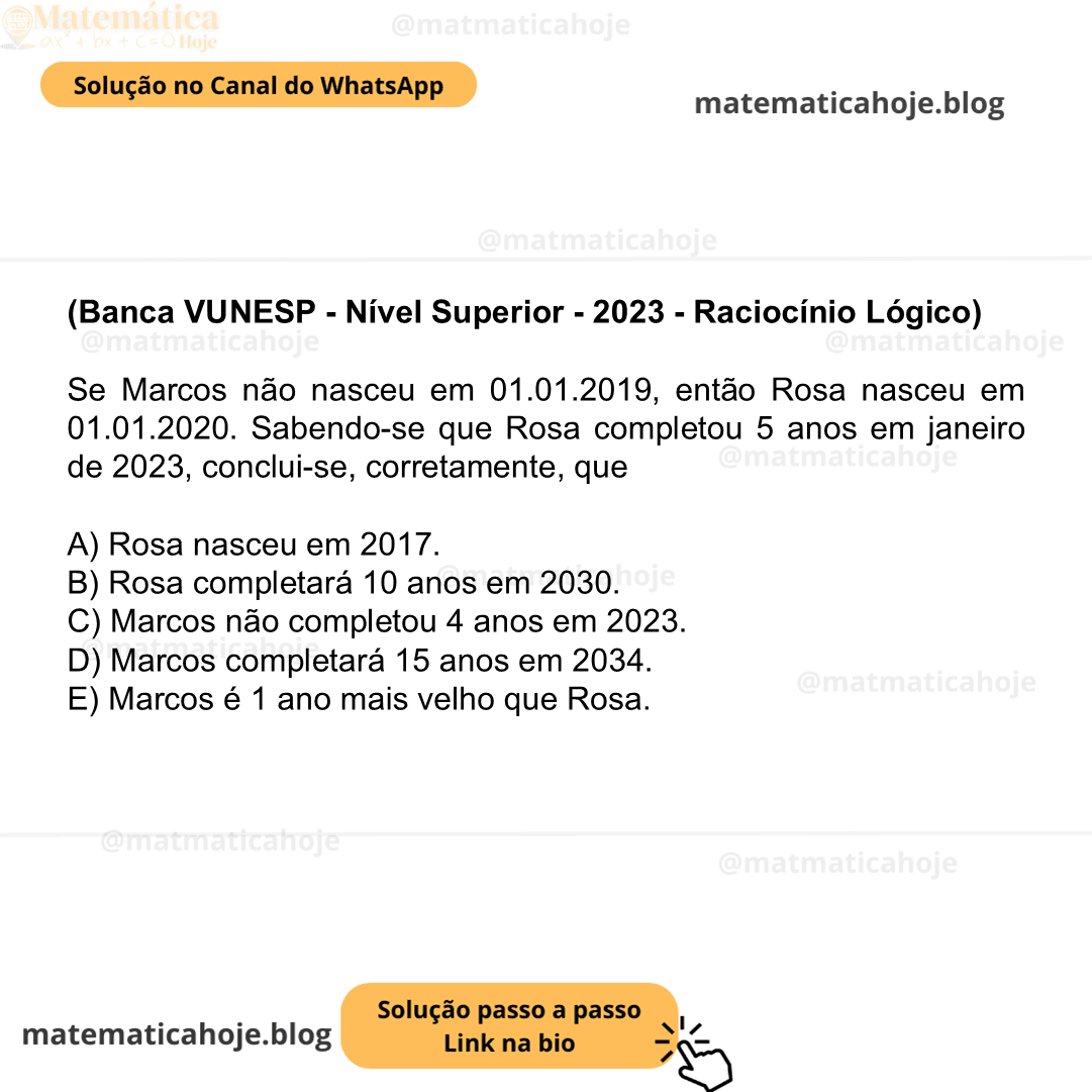 (Banca VUNESP - Nível Superior - 2023 - Raciocínio Lógico) Se Marcos não nasceu em 01.01.2019, então Rosa nasceu em 01.01.2020. Sabendo-se que Rosa completou 5 anos em janeiro de 2023, conclui-se, corretamente, que A) Rosa nasceu em 2017. B) Rosa completará 10 anos em 2030. C) Marcos não completou 4 anos em 2023. D) Marcos completará 15 anos em 2034. E) Marcos é 1 ano mais velho que Rosa.