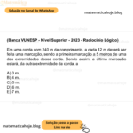 (Banca VUNESP - Nível Superior - 2023 - Raciocínio Lógico) Em uma corda com 240 m de comprimento, a cada 12 m deverá ser feita uma marcação, sendo a primeira marcação a 5 metros de uma das extremidades dessa corda. Sendo assim, a última marcação estará, da outra extremidade da corda, a A) 3 m. B) 4 m. C) 5 m. D) 6 m. E) 7 m.