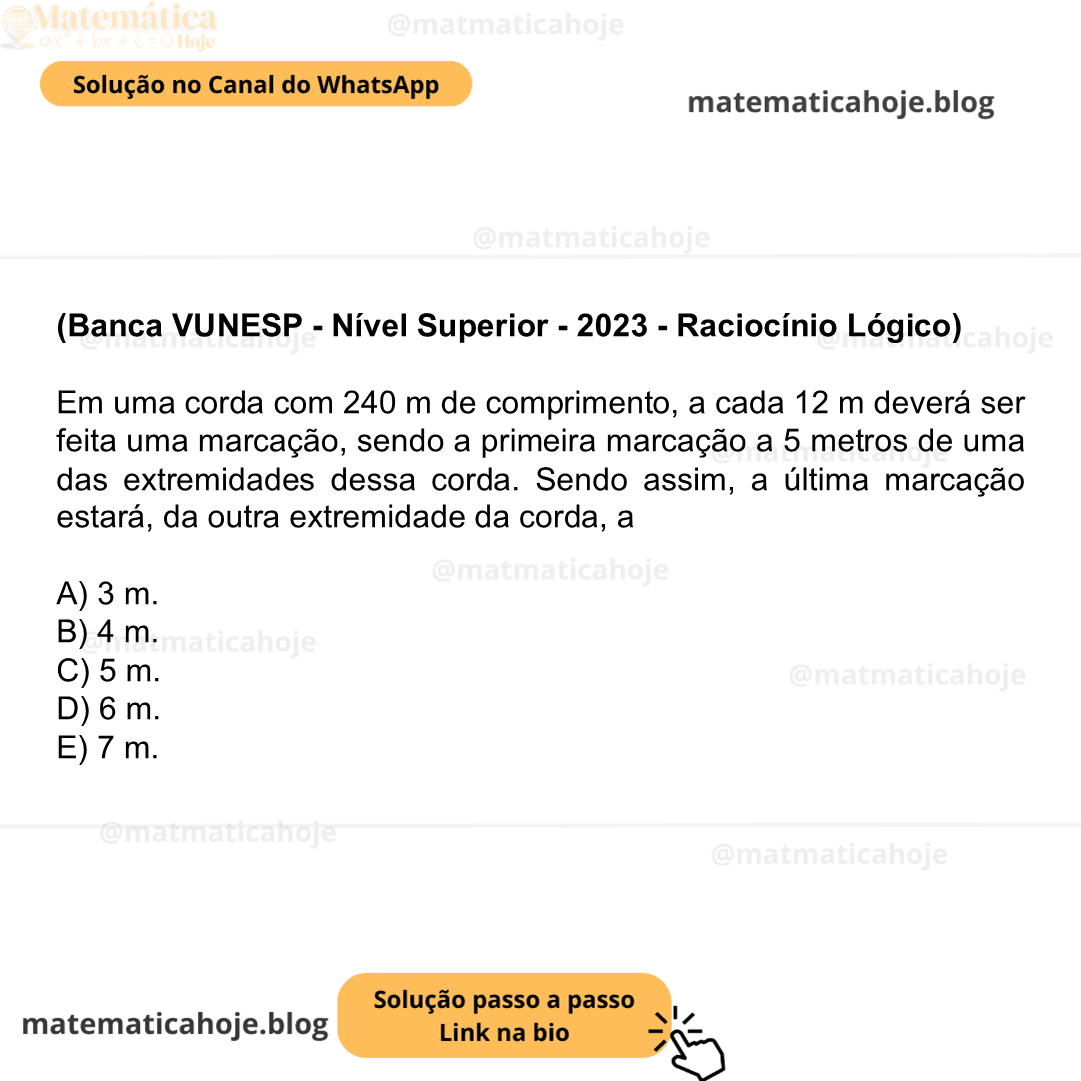 (Banca VUNESP - Nível Superior - 2023 - Raciocínio Lógico) Em uma corda com 240 m de comprimento, a cada 12 m deverá ser feita uma marcação, sendo a primeira marcação a 5 metros de uma das extremidades dessa corda. Sendo assim, a última marcação estará, da outra extremidade da corda, a A) 3 m. B) 4 m. C) 5 m. D) 6 m. E) 7 m.