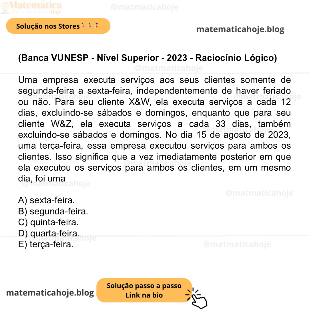 (Banca VUNESP - Nível Superior - 2023 - Raciocínio Lógico) Uma empresa executa serviços aos seus clientes somente de segunda-feira a sexta-feira, independentemente de haver feriado ou não. Para seu cliente X&W, ela executa serviços a cada 12 dias, excluindo-se sábados e domingos, enquanto que para seu cliente W&Z, ela executa serviços a cada 33 dias, também excluindo-se sábados e domingos. No dia 15 de agosto de 2023, uma terça-feira, essa empresa executou serviços para ambos os clientes. Isso significa que a vez imediatamente posterior em que ela executou os serviços para ambos os clientes, em um mesmo dia, foi uma A) sexta-feira. B) segunda-feira. C) quinta-feira. D) quarta-feira. E) terça-feira.
