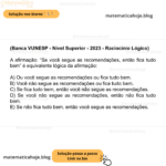 (Banca VUNESP - Nível Superior - 2023 - Raciocínio Lógico) A afirmação: “Se você segue as recomendações, então fica tudo bem” é equivalente lógica da afirmação: A) Ou você segue as recomendações ou fica tudo bem. B) Você não segue as recomendações ou fica tudo bem. C) Se fica tudo bem, então você não segue as recomendações. D) Se você não segue as recomendações, então não fica tudo bem. E) Se não fica tudo bem, então você segue as recomendações.