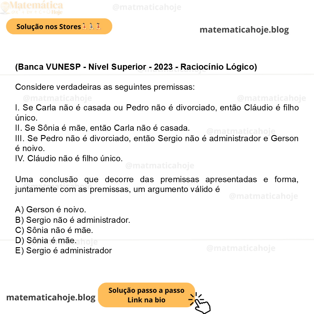(Banca VUNESP - Nível Superior - 2023 - Raciocínio Lógico) Considere verdadeiras as seguintes premissas: I. Se Carla não é casada ou Pedro não é divorciado, então Cláudio é filho único. II. Se Sônia é mãe, então Carla não é casada. III. Se Pedro não é divorciado, então Sergio não é administrador e Gerson é noivo. IV. Cláudio não é filho único. Uma conclusão que decorre das premissas apresentadas e forma, juntamente com as premissas, um argumento válido é A) Gerson é noivo. B) Sergio não é administrador. C) Sônia não é mãe. D) Sônia é mãe. E) Sergio é administrador