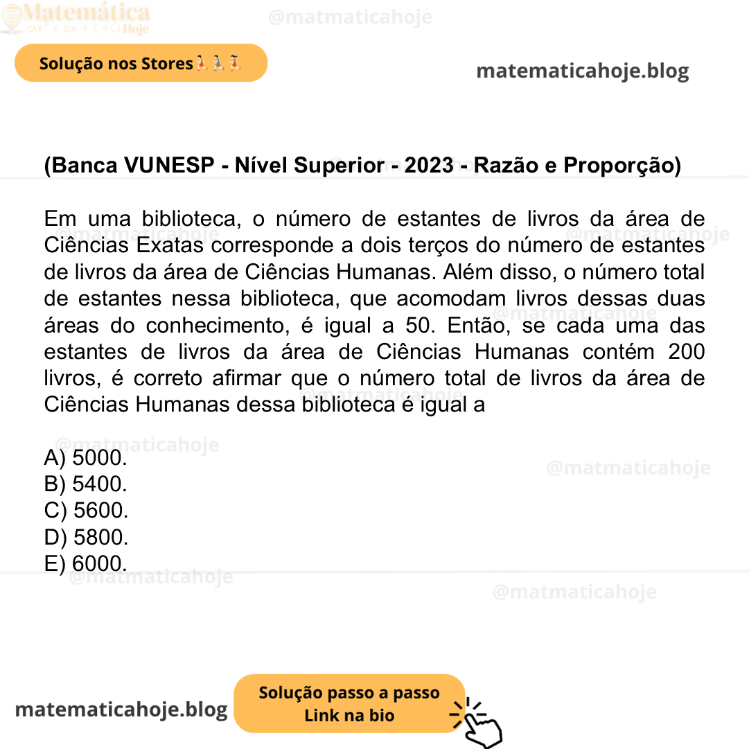 (Banca VUNESP - Nível Superior - 2023 - Razão e Proporção) Em uma biblioteca, o número de estantes de livros da área de Ciências Exatas corresponde a dois terços do número de estantes de livros da área de Ciências Humanas. Além disso, o número total de estantes nessa biblioteca, que acomodam livros dessas duas áreas do conhecimento, é igual a 50. Então, se cada uma das estantes de livros da área de Ciências Humanas contém 200 livros, é correto afirmar que o número total de livros da área de Ciências Humanas dessa biblioteca é igual a A) 5000. B) 5400. C) 5600. D) 5800. E) 6000.