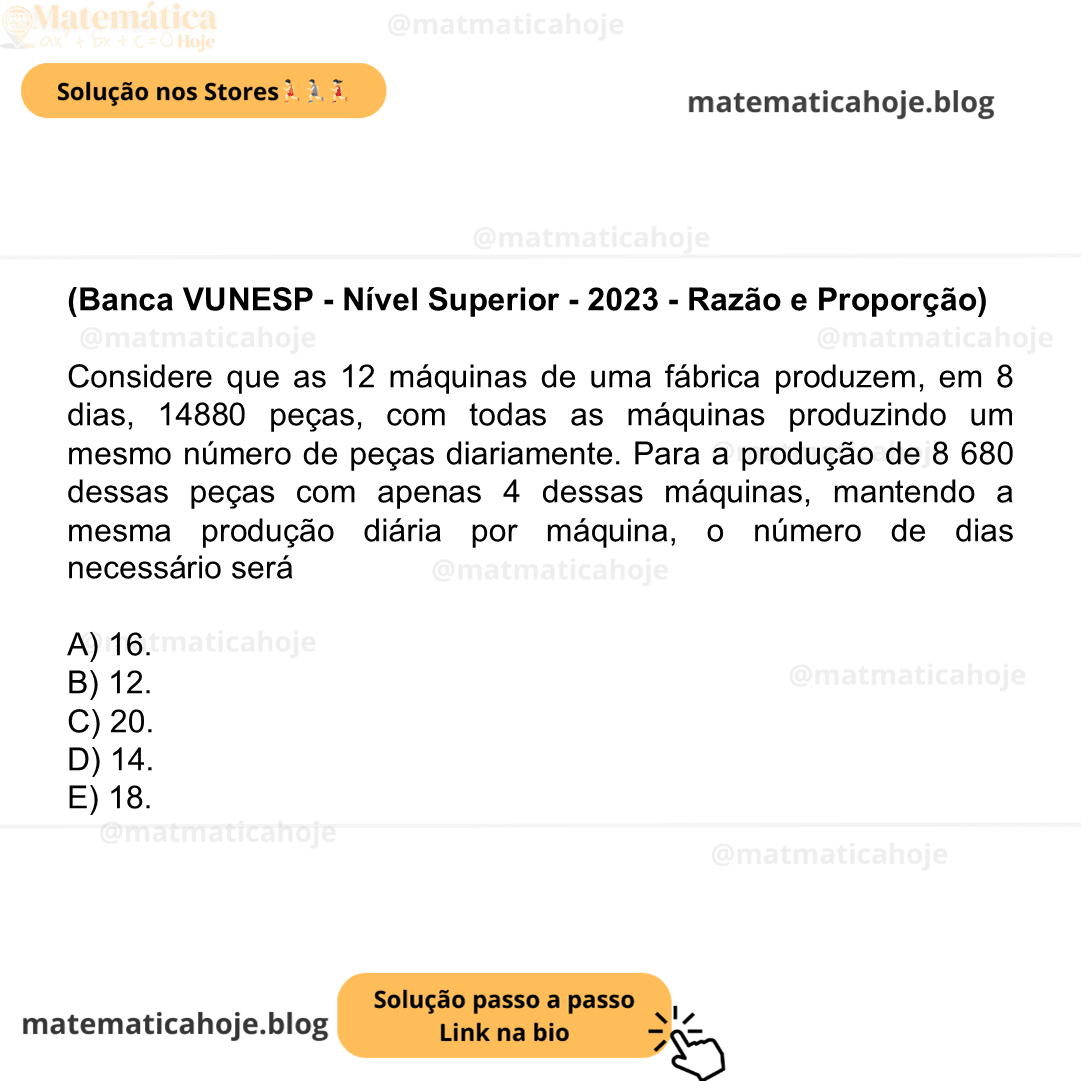 (Banca VUNESP - Nível Superior - 2023 - Razão e Proporção) Considere que as 12 máquinas de uma fábrica produzem, em 8 dias, 14880 peças, com todas as máquinas produzindo um mesmo número de peças diariamente. Para a produção de 8 680 dessas peças com apenas 4 dessas máquinas, mantendo a mesma produção diária por máquina, o número de dias necessário será A) 16. B) 12. C) 20. D) 14. E) 18.