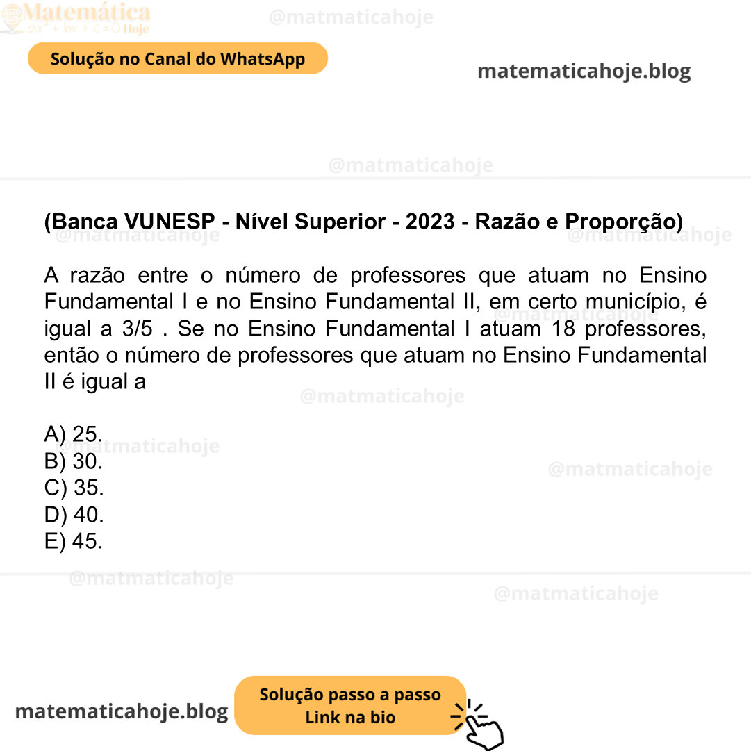 (Banca VUNESP - Nível Superior - 2023 - Razão e Proporção) A razão entre o número de professores que atuam no Ensino Fundamental I e no Ensino Fundamental II, em certo município, é igual a 3/5 . Se no Ensino Fundamental I atuam 18 professores, então o número de professores que atuam no Ensino Fundamental II é igual a A) 25. B) 30. C) 35. D) 40. E) 45.