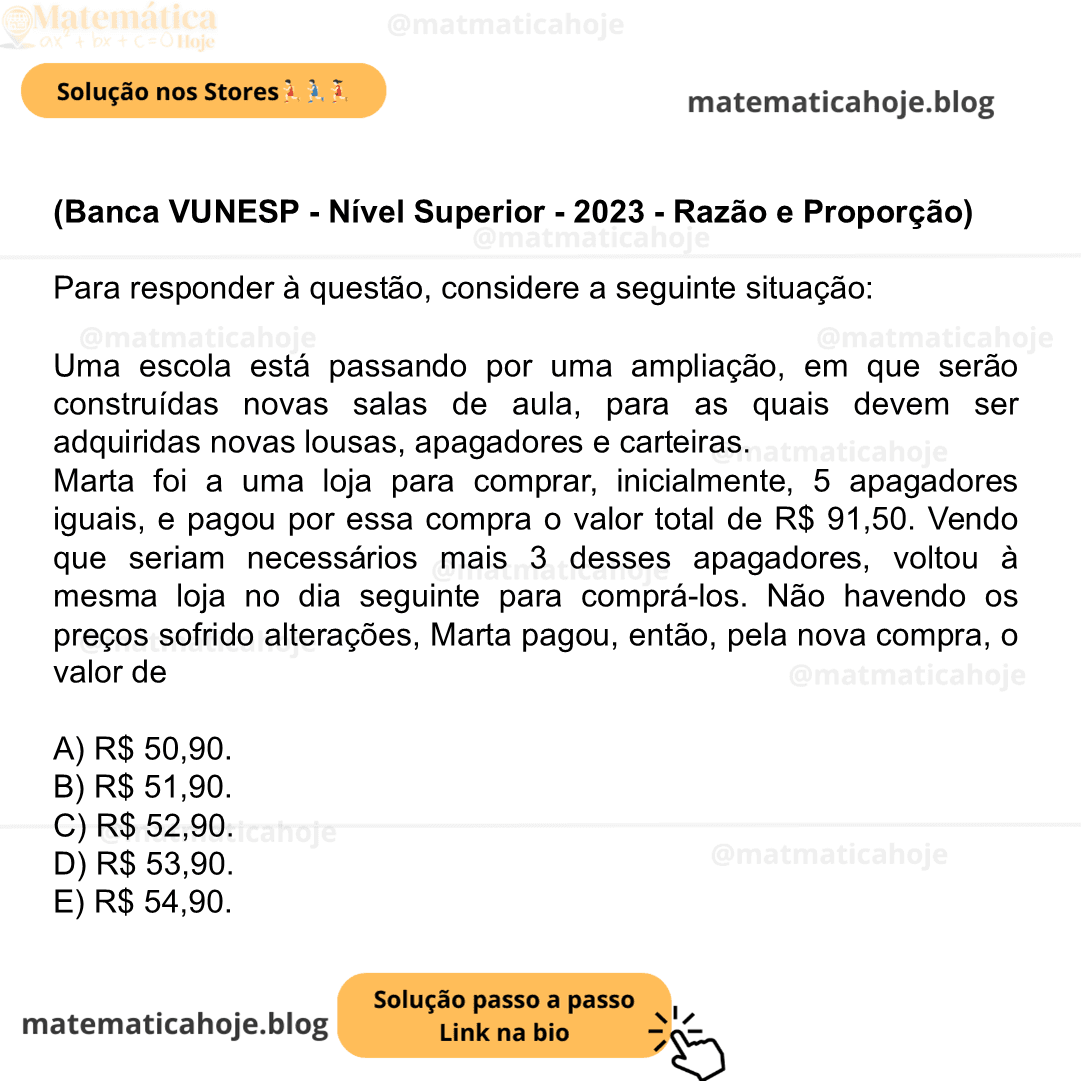 (Banca VUNESP - Nível Superior - 2023 - Razão e Proporção) Para responder à questão, considere a seguinte situação: Uma escola está passando por uma ampliação, em que serão construídas novas salas de aula, para as quais devem ser adquiridas novas lousas, apagadores e carteiras. Marta foi a uma loja para comprar, inicialmente, 5 apagadores iguais, e pagou por essa compra o valor total de R$ 91,50. Vendo que seriam necessários mais 3 desses apagadores, voltou à mesma loja no dia seguinte para comprá-los. Não havendo os preços sofrido alterações, Marta pagou, então, pela nova compra, o valor de A) R$ 50,90. B) R$ 51,90. C) R$ 52,90. D) R$ 53,90. E) R$ 54,90.